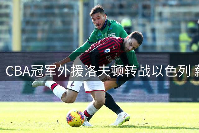 CBA冠军外援洛夫顿转战以色列 薪资矛盾与将帅分歧成离队主因