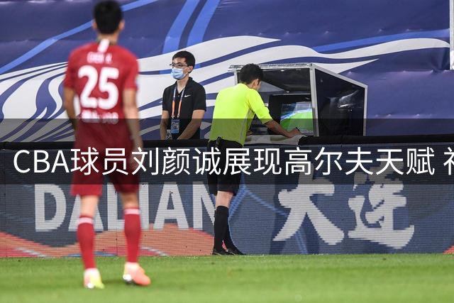 CBA球员刘颜诚展现高尔夫天赋 社交媒体晒挥杆视频引热议